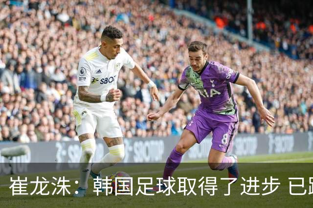 崔龙洙：韩国足球取得了进步 已跻身世界先进国家之列